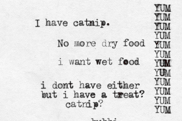 bubbi No more dry food i want wet food i dont have either but i have a treat? catnip? I have catnip. YUM YUM YUM YUM YUM YUM YUM YUM YUM YUM YUM YUM 