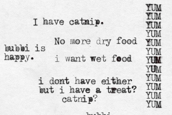 bubbi No more dry food i want wet food i dont have either but i have a treat? catnip? I have catnip. YUM YUM YUM YUM YUM YUM YUM YUM YUM YUM YUM YUM bubbi is happy.
