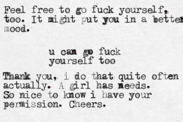 u can go fuck yourself too Thank you, i do that quite often actually. A girl has needs. So nice to know i have your permission. Cheers. Feel free to go fuck yourself, too. It might put you in a better mood.