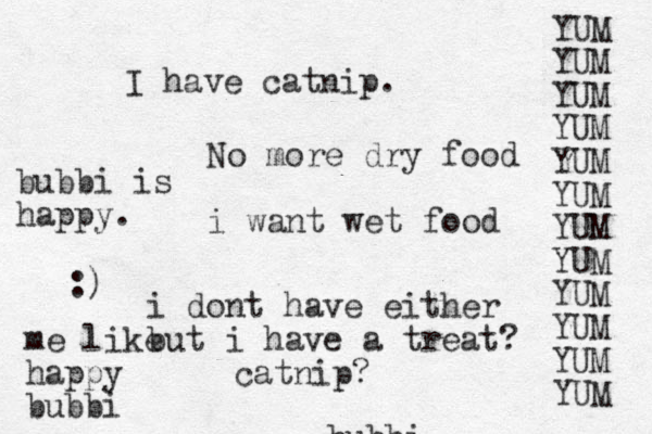 bubbi No more dry food i want wet food i dont have either but i have a treat? catnip? I have catnip. YUM YUM YUM YUM YUM YUM YUM YUM YUM YUM YUM YUM bubbi is happy. :) me like happy bubbi