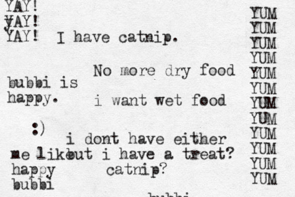 bubbi No more dry food i want wet food i dont have either but i have a treat? catnip? I have catnip. YUM YUM YUM YUM YUM YUM YUM YUM YUM YUM YUM YUM bubbi is happy. :) me like happy bubbi YAY! y YAY! YAY!