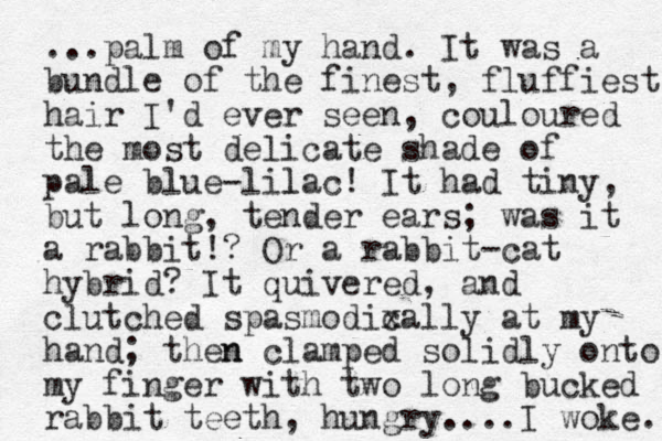 ...palm of my hand. It was a bundle of the finest , fluffiest hair I'd ever seen, couloured the most delicate shade of pale blue-lilac l ! It had tiny, but long, tender ears; was it a rabbit!? Or a rabbit-cat hybrid? It quivered, and clutched spasmodixally c at my hand; then n clamped solidly onto my finger with two long bucked rabbit teeth, hungry... . e k o w I . 