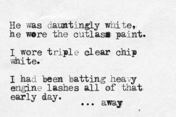 He was dauntingly white, he wore the cutlass paint. I wore triple clear chip white. I had been batting heavy engine lashes all of that early day. ... away