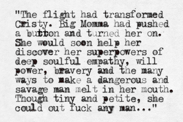 "The flight had transformed Cristy. Big Momma had pushed a burr t tton and turned her on. She would soon help her discover her superpowers of deep soulful empathy, will power, bravery and the many ways to make a dangerous and savage man melt in her mouth. Though tiny and petite, she could out fuck any man..." 