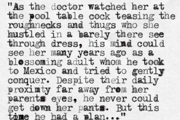 "As the doctor watched her at the pool table cock teasing the roughnecks and thugs who she hustled in a barely there see through dress, his mind could see her many years ago as a blossoming adult whom he took to Mexico and tried to gently conquer. Despite their daily proximty far away from her parents eyes. , he never could get down her pants. But this tom i ime he had a plan..."