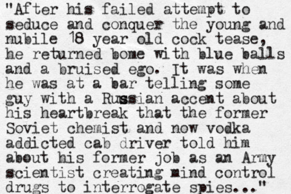 "After his failed attempt to seduce and conquer the young and nubile 18 year old cock tease, he returned bome with blue balls and a bruised ego. It was when he was at a bar telling some guy with a Ruu s ssian accent about his heartbreak that the former Soviet chemist and now vodka addicted cab driver told him about his former job as an Army scientist creating mind control drugs to interrogate spies..." 