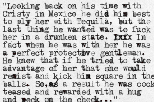 "Looking back on his time with Cristy in Mexico he dis d d his best to ply her with Tequila, but the last thing he wanted was to fuck her in a drunken state. Inf x xxxx In fact when he was with her he was a perfect protecto ive gentleman. He knew that if he tried to take advantage of her that she would u resist and kick hin m square in the balls. So,-/ as as a result he was cock teased and rewarded with a hug and peck on the cheek..."