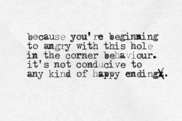 because you're beginning to angry with this hole in the corner behaviour. it's not conducive to any kind of happy endingz . / \. 