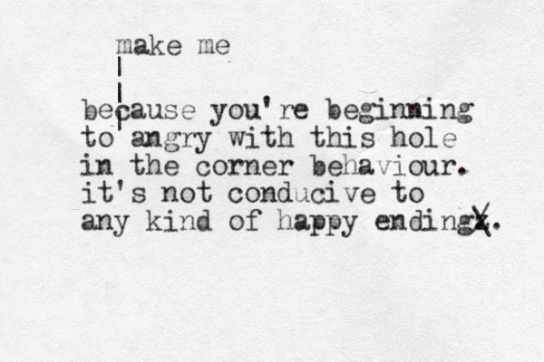 because you're beginning to angry with this hole in the corner behaviour. it's not conducive to any kind of happy endingz . / \. make me | | | 