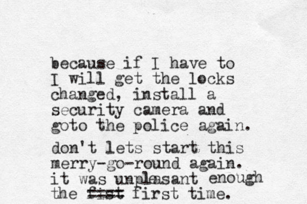because if I have to I will get the locks changed, install a security camera and go o th t e police again. don't lets start this merry-go-round again. it was unplasant l e enough the fist ==== first time. 
