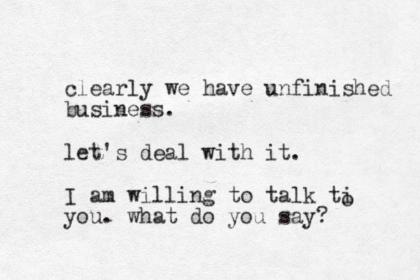 clearly we have unfinished business. let's deal with it. I am willing to talk ti you. what do yo u say? o 