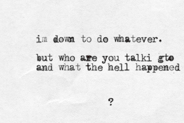 im down to do whatever. but who are you talki gto and what the hell happened ?
