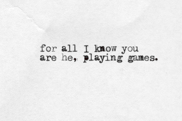for all I lnow k you are he, playing games. 