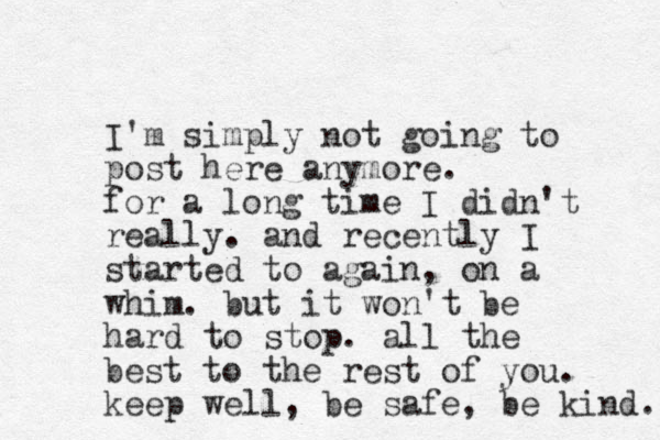 I'm simply not going to post here anymore. for a long time I didn't really. and recently I started to again, on a whim. but it won't be hard to stop. all the best to the rest of you. keep well, be safe, be kind. 