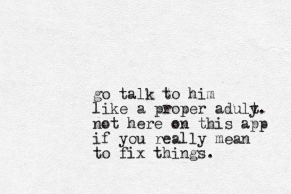 go talk to him like a proper aduly t. not here on this app if you really mean to fix things.