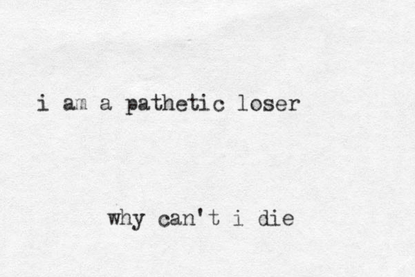i am a pathetic loser why can't i die