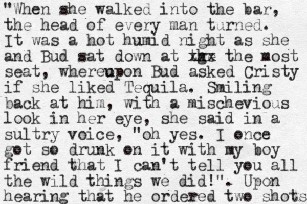 "When she walked into the bar, the head of every man turned. It was a hot humid night as she and Bud sat down at tge h h xxx the most seat, whereop u u on Bud asked Cristy if she liked Tequila. Smiling back at him, with a mischevious look in her eye, she said in a sultry voice, "oh yes. I once got so drunk on it with my boy friend that I can't tell you all the wild things we did!". Upon hearing that he ordered two shots 