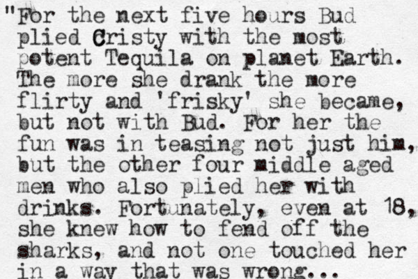 "For the next five hours Bud plied cristy C C with the most potent Tequila on planet Earth. The more she drank the more flirty and 'frisky' she became, but not with Bud. For her the fun was in teasing not just him, but the other four middle aged men who also plied her with drinks. Fortunately, even at 18, she knew how to fend off the sharks, and not one touched her in a way that was wrong...