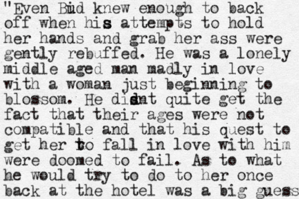 "Even id Bu u knew enough to back off when hia s s attempts to hold her hands and grab her ass were gently rebuffed. He was a lonely middle aged man madly in love with a woman just beginning to blossom. He disnt d s d quite get the fact that their ages were not compatible and that his quest to get her ro t t fall in love with him were doomed to fail . As to what he would try to do to her once back at the hotel was a big guess 