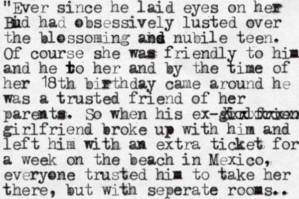 "Ever since he laid eyes on her Bid u u had obsessively lusted over the blossoming abs nd d nubile teen. Of course she was friendly to him and he ro t t her and by the time of her 18th birthday came around he was a trusted friend of her parents. So when his ex -girlfriend Xxxxxxxxx girlfriend broke up with him and left him with an extra ticket for a week on the beach in Mexico, everyone trusted him to take her there , but with seperate rooms.. 