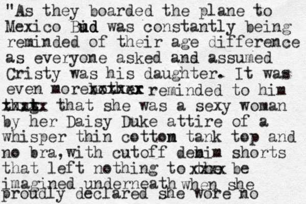 "As they boarded the plane to Mexico Bid ud ud was constantly being reminded of their age difference as everyone asked ans d assumed Cristy was his daughter. It was even morebother xxxxxx x xxxxx reminded to him thag t t t xxxxx that she was a sexy woman by her Daisy Duke attire of a whisper thin cottom n tank top and no bra,with cuto ff dem n bim shorts that left nothing to the be imagined underneath xxxx when she proudly declared she wore no 