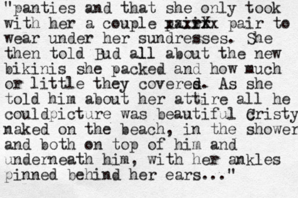 "panties and that she only took with her a couple paiir r rX x xxxzzx pair to wear under her sundresses. She the n told Bud all ll about the new bikinis she packed and how much or little they coveres d d. As she told him about her attire all he couldpicture was beautiful cristy C naked on the beach, in the shower and both on top of him and underneath him, with her ankles pinned behind her ears..."
