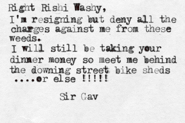 Right Rishi Washy, I'm resigning but deny all the charges against me from these weeds. I will still be taking your dinner money so meet me behind the downing street bike sheds ....or else !!!!! Sir Gav 