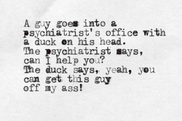 A guy goes into a psychiatrist's office with a duck on his head. The psychiatrist says, can I help you? The duck says, yeah, you can get this guy off my ass! 