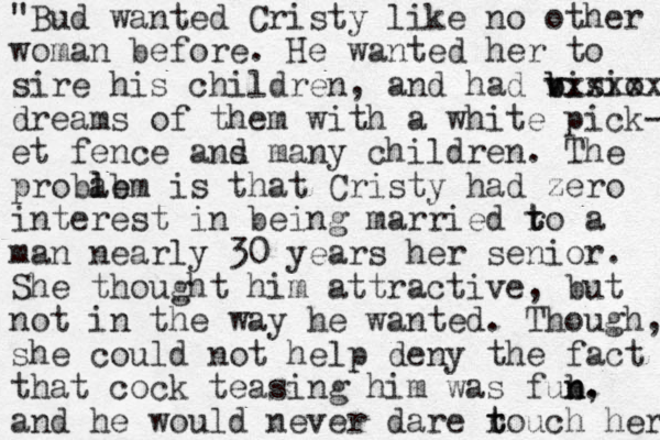 "Bud wanted Cristy like no other woman before. He wanted her to sire his children, and had bisio b v v xxxxxx dreams of them with a white pick- et fence ans d many children. The probab lem l is that Cristy had zero interest in being married ro t t a man nearly 30 years her senior. She thought him attractive, but not in the way he wanted. Though, she could not help deny the fact that cock teasing him was fub n n. , and he would never dare rouch t t her 