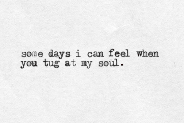 some days i can feel when you tug at my soul.