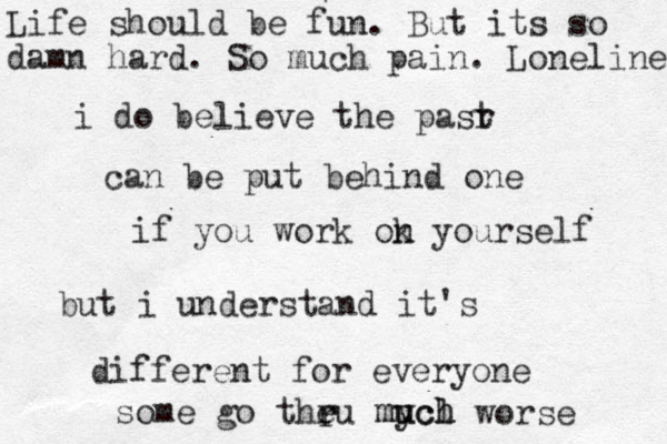 i do believe the pasr t can be put behind one if you work ok n yourself but i understand it's different for everyone some go theu r mych u l uch m r worse Life should be fun. But its so damn hard. So much pain. Loneliness 