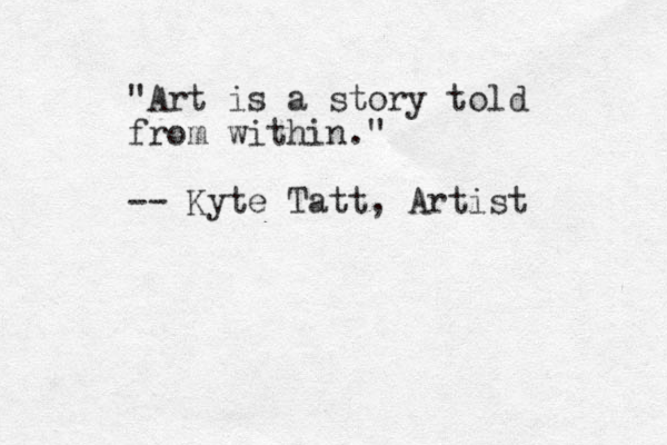 "Art is a story told from within." -- Kyte Tatt, Artist 