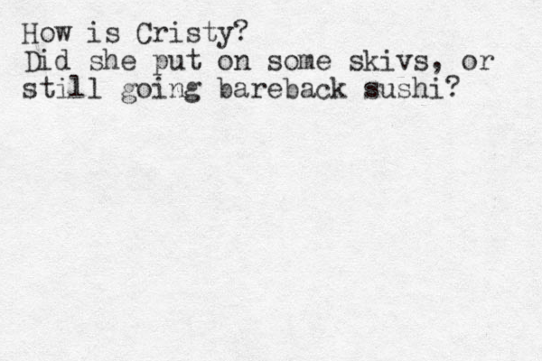 How is Cristy? Did she put on some skivs, or still going bareback sushi? 