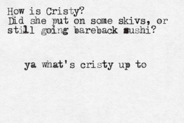 How is Cristy? Did she put on some skivs, or still going bareback sushi? ya what's cristy up to