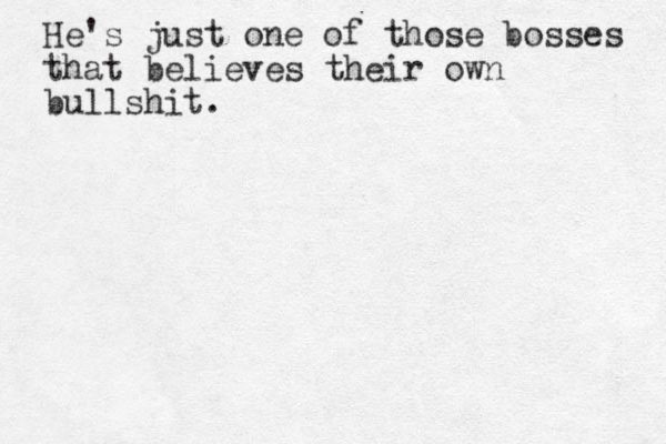 He's just one of those bosses that believes their own bullshit. 