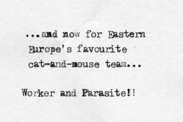 ...and now for Eastern Europe's favourite cat-and-mouse team... Worker and Parasite!!