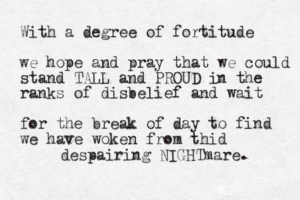 With a degree of fortitude we hope and pray that we could stand TALL and PROUD in the ranks of disbelief and wait for the break of day to find we have woken from thid despairing NIGHTmare.