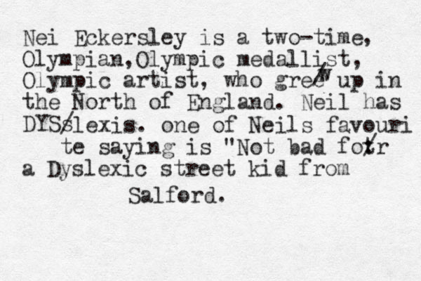 Nei Eckersley is a two-time , Olympian ,Olympic medallist, Olympic artist, who gree up in the North of England. Neil has DYSs /lexis. one of Neils favouri te saying is "Not bad fot : /r a Dyslexic street kid from Salford. / w w 