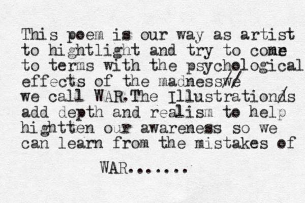 This poem is our way as artist to hightlight and try to conr me e to terms with the psychological effects of the madnesswe // we call WAR.The Illustrationd /s add depth and realism to help hightten our awareness so we can learn from the mistakes of WAR.......