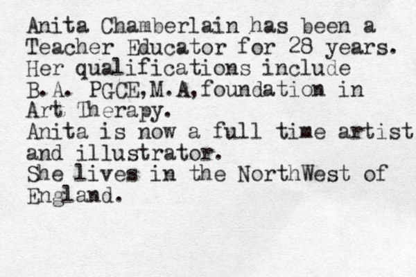 Anita Chamberlain has been a Teacher Educator for 28 years. Her qualifications include B.A. PGCE,M.A,foundation in Art Therapy. Anita is now a full time artist and illustrator. She lives in the NorthWest of England. 
