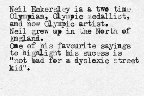 Neil Eckersley ia a two time Olympian, Olympic medallist, and now Olympic artist. Neil grew up in the North of England. One of his favourite sayings to highlight his sucess is "not bad for a dyslexic street kid kid".