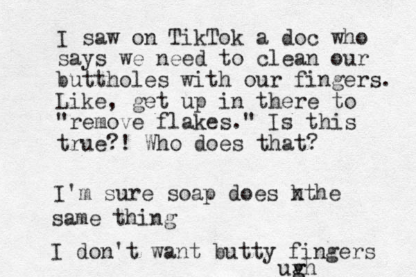 I saw on TikTok a doc who says we need to clean our buttholes with our fingers. Like, get up in there to "remove flakes." Is this true?! Who does that? I'm sure soap does h xthe same thing I don't want butty fingers uvh g g