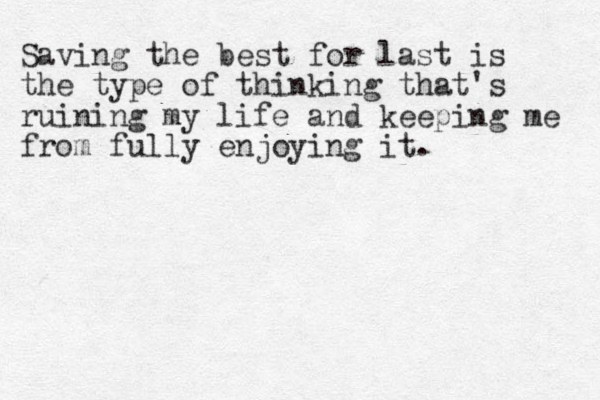 Saving the best for last is the type of thinking that's ruining my life and keeping me from fully enjoying it. 