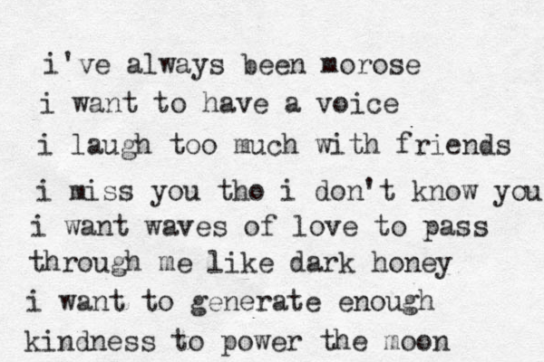 i've always been morose i want to have a voice i laugh too much with friends i miss you tho i don't know you i want waves of love to pass through me like dark honey i want to generate enough kindness to power the moon