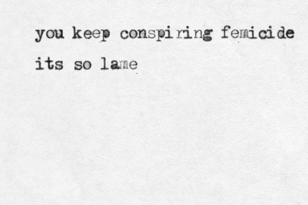 you keep conspiring femicide its so lame