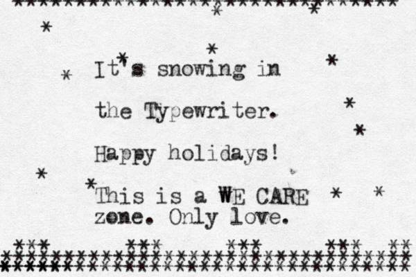 ******************************* * * * * * * ********************************* ********************************* ****** * * * * * * * *** *** *** *** ** It's snowing in the Typewriter. Happy holidays! This is a w WE CARE zone. Only love. 