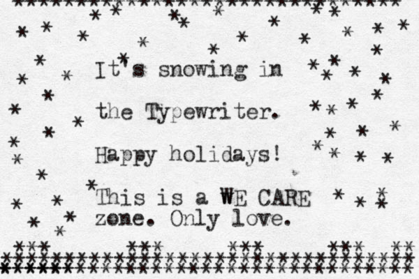 ******************************* * * * * * * ********************************* ********************************* ****** * * * * * * * *** *** *** *** ** It's snowing in the Typewriter. Happy holidays! This is a w WE CARE zone. Only love. * * * * * * * * * * * * * * * * * * * * * * * * * * * * * * * * * * * * * * * * * * * 