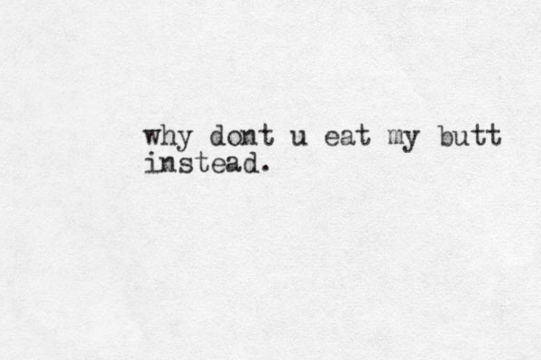 why dont u eat my butt instead.