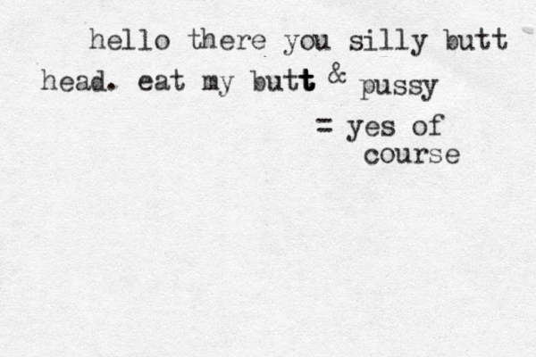 hello there you silly butt head. eat my butt t t t t & pussy = yes of course 