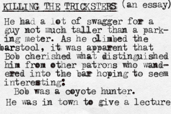 KILLING THE TRICKSTERS ______________________ (an essay) He had a lot of swagger for a guy not much taller than a park- ing meter. As he climbed the ar barstool, it was apparent that Bob cherished what distinguished him from other patrons who wand- ered into the bar hoping to seem interesting: Bob was a coyote hunter. He was in town to give a lecture 